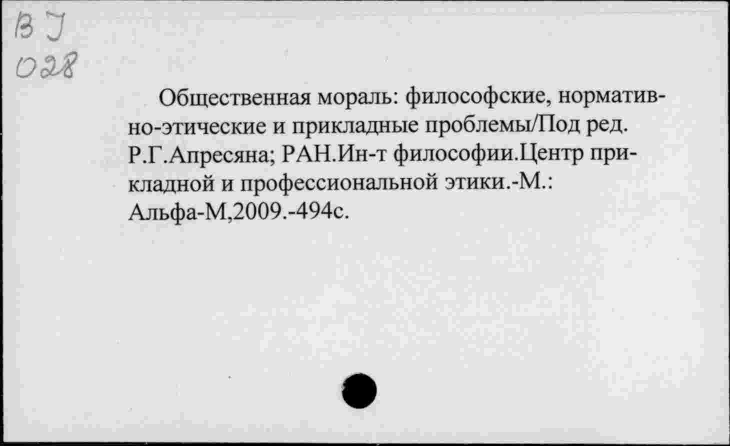 ﻿Общественная мораль: философские, нормативно-этические и прикладные проблемы/Под ред. Р.Г.Апресяна; РАН.Ин-т философии.Центр прикладной и профессиональной этики.-М.: Альфа-М,2009.-494с.